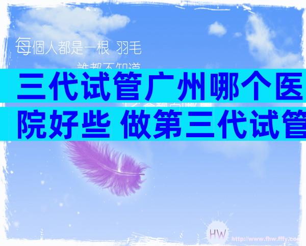 三代试管广州哪个医院好些 做第三代试管婴儿广州哪个医院比较好